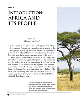 CHAPTER 1
African Traditional Religion
INTRODUCTION:
AFRICA AND
ITS PEOPLE
Iwa ni csin
“Character is religion.”
This proverb of the Yoruba people of Nigeria, West Africa,
expresses a fundamental truth about the character of the
African people. When they are in need they turn to superhuman
powersforhelp.TheyaddresstheirprayerstoaGod,eitherdirect-
ly or indirectly, through lesser gods or spiritual go-betweens.
When they address their God the elders of the Kikuyu peo-
ple of Kenya, for example, gather the people of the community
together under a sacred tree. A procession arrives. At its head are
two children. A boy carries a calabash, or gourd, filled with milk;
a girl carries a calabash of honey-beer. A lamb follows them, and
last come the elders. When the procession reaches the base of the
sacred tree, the leading elder takes the calabashes from the chil-
dren. Facing Mount Kenya, he raises the calabashes and addresses
God with the following prayer.
Acacia trees growing on the savanna ofTanzania.
The extensive spirit world of African religion includes
spirit guardians that reside in natural landmarks
such as rivers, mountains, or trees.These places often
become the focus of communal ritual.
 
