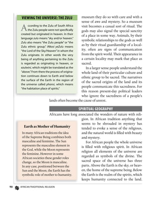 90 AfricAn TrAdiTionAl religion
museum they do so with care and with a
sense of awe and mystery. So a museum
visit becomes a casual sort of ritual. The
gods may also signal the special sanctity
of a place in some way. Animals, by their
symbolic relationships to the gods as well
as by their ritual guardianship of a local-
ity, often are signs of communication
from the spirit world. Their appearance in
a certain locality may mark that place as
sacred.
In a larger sense people understand the
whole land of their particular culture and
ethnic group to be sacred. The narratives
of the sacred origins of the land and its
people communicate this sacredness. For
this reason present-day political leaders
who ignore the sacredness of a people’s
lands often become the cause of unrest.
sPiRiTuAL gEogRAPhy
Africans have long associated the wonders of nature with reli-
gion. In African tradition anything that
seems to be shrouded in mystery has
tended to evoke a sense of the religious,
and the natural world is filled with beauty
and mystery.
For African people the whole universe
is filled with religious spirit. In African
religion all elements of the universe are
regarded as symbols of the divine. The
sacred space of the universe has three
parts. Above the Earth is the sky, or heav-
en, the home of the supreme being. Below
the Earth is the realm of the spirits, which
keeps humanity connected to the land.
Earth	as	Mother	of	Humanity
In many African traditions the idea
of the Supreme Being combines both
masculine and feminine. The Sun
represents the masculine element in
the God, while the Moon represents
the feminine. However in some
African societies these gender roles
change, so the Moon is masculine.
In any case, positioned between the
Sun and the Moon, the Earth has the
symbolic role of mother to humanity.
viEwing ThE univERsE: ThE zuLu
According to the Zulu of South Africa
the Zulu people were not speciﬁcally
created but originated in heaven. in their
language zulu means “sky and/or heaven.”
Zulu also means “the Zulu people” or “the
Zulu ethnic group.” iNkosi yeZulu means
“the lord of the Sky/Heaven”in whom the
Zulu originate. in other words the very
being of anything pertaining to the Zulu
is regarded as originating in heaven, or
ezulwini, which might be translated as the
“above.”from there the process of origina-
tion continues down to earth and below
the surface of the earth in the region of
the universe called phansi, which means
“the habitation place of spirits.”
 