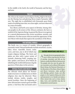 91
In the middle is the Earth, the world of humanity and the here
and now.
ThE sky
The African sky inspires much religious feeling. High in the heav-
ens the blazing Sun and glowing Moon inspire humanity with
awe. The night sky is embellished with thousands upon thou-
sands of twinkling stars that, on a clear night, can leave observers
in a state of wonder.
Sun, Moon, and Earth carry aspects of divinity. Among Afri-
can peoples in all corners of the African continent, the Sun is a
symbol of the Supreme Being. In general the Moon is recognized
as a natural phenomenon that carries sacredness, serenity, and
tenderness. For that reason Africans mark the appearance of the
new Moon with rituals that express the sacredness of the Moon.
ThE nATuRAL woRLD
The Earth, too, is a source of wonder. Africa’s geography is
extremely varied. Natural landmarks include mountains, oceans,
lakes, rivers, waterfalls, forests, rocks,
caves, and trees, any or all of which may
inspire religious feelings. The forest and
plains are alive with a great variety of
animals: chattering birds, creeping rep-
tiles, spiders, and insects, all of which, by
inhabiting the world with humans, beg the
question of their place in the universe.
RiTuAL PLACEs AnD oBjECTs
For Africans ritual places are human-
made structures or marked areas at which
religious rites may be observed. These
include shrines, tombs, temples, and
sacred localities. Since the beginning of
time Africans have sensed a great invisible
power, a vital force that surrounds and is
sACRED mounTAins AnD hiLLs
Althoughalmostanygeographicalfea-
ture in Africa may become the focus
of worship, mountains and hills are the
features usually identiﬁed as being sacred.
The people who live near the great Afri-
can mountains such as Mount Kilimanjaro,
Mount Kenya, the rwenzori Mountains or
the Mountains of the Moon, Mount elgon,
and Mount cameroon, make sacriﬁces
and oﬀerings, perform rituals, and oﬀer
prayers to the Supreme Being and other
spiritual powers on or beside such places.
other natural sites such as trees, islands,
lakes, rivers, and waterfalls may also be
designated as sacred spaces.
Sacred Spaces and Places
 
