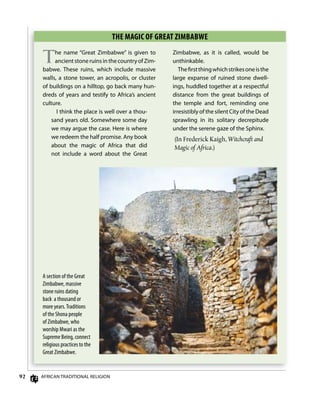 92 AfricAn TrAdiTionAl religion
ThE mAgiC of gREAT zimBABwE
The name “great Zimbabwe” is given to
ancientstoneruinsinthecountryofZim-
babwe. These ruins, which include massive
walls, a stone tower, an acropolis, or cluster
of buildings on a hilltop, go back many hun-
dreds of years and testify to Africa’s ancient
culture.
i think the place is well over a thou-
sand years old. Somewhere some day
we may argue the case. Here is where
we redeem the half promise. Any book
about the magic of Africa that did
not include a word about the great
Zimbabwe, as it is called, would be
unthinkable.
Theﬁrstthingwhichstrikesoneisthe
large expanse of ruined stone dwell-
ings, huddled together at a respectful
distance from the great buildings of
the temple and fort, reminding one
irresistibly of the silent city of the dead
sprawling in its solitary decrepitude
under the serene gaze of the Sphinx.
(In Frederick Kaigh, Witchcraft and
Magic of Africa.)
A section of the Great
Zimbabwe, massive
stone ruins dating
back a thousand or
more years.Traditions
of the Shona people
of Zimbabwe, who
worship Mwari as the
Supreme Being, connect
religious practices to the
Great Zimbabwe.
 