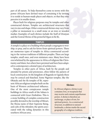 93
part of all nature. To help themselves come to terms with this
power Africans have devised ways of containing it by inviting
it to reside in human-made places and objects, so that they may
perceive it in smaller doses.
Places built for religious purposes may be temples and other
constructed shrines. Temples are architectural structures that
vary in size and shape. Other constructed shrines may vary from
a pillar or monument to a small stone or an iron or wooden
marker. Examples of such shrines include the Staff of Oranyan
and the Central Shrine of the powerful Ogun in Ile Ife.
TEmPLEs
A temple is a place or a building where people congregate to wor-
ship, to pray, and to ask for favors from spiritual powers. There
are numerous types of temples in Africa constructed accord-
ing to the various traditions of different peoples. There are large
temples, small ones, and even miniature ones. Many have been
overwhelmed by the appearance in Africa of religions like Chris-
tianity and Islam, but others have persisted and have been adapt-
ed to contemporary colonial types of architecture.
Temples in other parts of Africa, built by the people and
attended by priests and priestesses, often follow the pattern of
local construction. In the kingdom of Buganda in Uganda these
may be conical and thatched. Some Nigerian temples, like the
Obatala and the Ifa temples of Ife, repre-
sent African religious temples built on the
basis of Western architectural influence.
One of the most conspicuous temple
buildings in Africa south of the Sahara is
connected with Great Zimbabwe. This is
a stone building of complex construction
possibly devoted to the worship of Mwari,
the Shona name of their Supreme Being,
and cults of the mhondoro, the spirits asso-
ciated with the ruling dynasties in this
southern African area.
Shrines
In African religion a shrine is any
container, box, or receptacle that
may receive and contain superhuman
power. A shrine is therefore an
anchorage, or place of rest, for
spiritual powers. As a constructed
structure, in addition to natural
landmarks, a shrine marks the sacred
geography of a religious tradition.
Sacred Spaces and Places
 