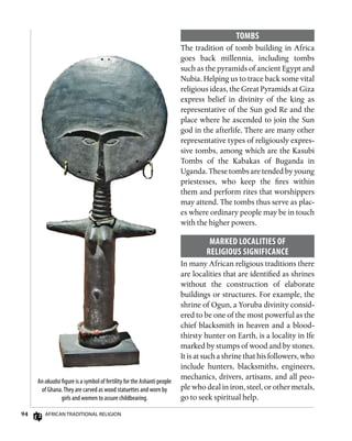 94 African Traditional Religion
An akuaba figure is a symbol of fertility for the Ashanti people
of Ghana.They are carved as wood statuettes and worn by
girls and women to assure childbearing.
Tombs
The tradition of tomb building in Africa
goes back millennia, including tombs
such as the pyramids of ancient Egypt and
Nubia. Helping us to trace back some vital
religious ideas, the Great Pyramids at Giza
express belief in divinity of the king as
representative of the Sun god Re and the
place where he ascended to join the Sun
god in the afterlife. There are many other
representative types of religiously expres-
sive tombs, among which are the Kasubi
Tombs of the Kabakas of Buganda in
Uganda. These tombs are tended by young
priestesses, who keep the fires within
them and perform rites that worshippers
may attend. The tombs thus serve as plac-
es where ordinary people may be in touch
with the higher powers.
Marked Localities of
Religious Significance
In many African religious traditions there
are localities that are identified as shrines
without the construction of elaborate
buildings or structures. For example, the
shrine of Ogun, a Yoruba divinity consid-
ered to be one of the most powerful as the
chief blacksmith in heaven and a blood-
thirsty hunter on Earth, is a locality in Ife
marked by stumps of wood and by stones.
It is at such a shrine that his followers, who
include hunters, blacksmiths, engineers,
mechanics, drivers, artisans, and all peo-
ple who deal in iron, steel, or other metals,
go to seek spiritual help.
 