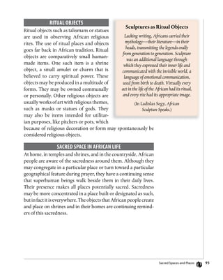 95
RiTuAL oBjECTs
Ritual objects such as talismans or statues
are used in observing African religious
rites. The use of ritual places and objects
goes far back in African tradition. Ritual
objects are comparatively small human-
made items. One such item is a shrine
object, a small amulet or charm that is
believed to carry spiritual power. These
objects may be produced in a multitude of
forms. They may be owned communally
or personally. Other religious objects are
usually works of art with religious themes,
such as masks or statues of gods. They
may also be items intended for utilitar-
ian purposes, like pitchers or pots, which
because of religious decoration or form may spontaneously be
considered religious objects.
sACRED sPACE in AfRiCAn LifE
At home, in temples and shrines, and in the countryside, African
people are aware of the sacredness around them. Although they
may congregate in a particular place or turn toward a particular
geographical feature during prayer, they have a continuing sense
that superhuman beings walk beside them in their daily lives.
Their presence makes all places potentially sacred. Sacredness
may be more concentrated in a place built or designated as such,
but in fact it is everywhere. The objects that African people create
and place on shrines and in their homes are continuing remind-
ers of this sacredness.
Sculptures	as	Ritual	Objects
Lacking writing, Africans carried their
mythology—their literature—in their
heads, transmitting the legends orally
from generation to generation. Sculpture
was an additional language through
which they expressed their inner life and
communicated with the invisible world, a
language of emotional communication,
used from birth to death. Virtually every
act in the life of the African had its ritual,
and every rite had its appropriate image.
(In Ladislas Segy, African
Sculpture Speaks.)
Sacred Spaces and Places
 