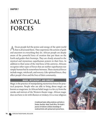 96 African Traditional Religion
CHAPTER 7
MYSTICAL
FORCES
African people feel the power and energy of the spirit world
that is all around them. They experience the actions of gods
and ancestors in everything they do. African people are deeply
aware of the powerful force of creation that put them on the
Earth and guides their footsteps. They are closely attuned to the
mystical and mysterious superhuman powers in their lives. In
addition to their sense of the vital force of the universe, Africans
recognize other types of forces that are neither superhuman nor
simply human but lie somewhere between. These mystical forces
include magic, witchcraft, and sorcery. Like spiritual forces, they
affect people’s lives and the lives of their community.
Magic, Witchcraft, and Sorcery
Magic is the practice of manipulating mysterious forces for prac-
tical purposes. People who are able to bring about magic are
known as magicians. In African belief magic is a far cry from the
smoke and mirrors of the Western theater stage. African magic
does not have to do with illusion or trickery. It is a true religious
A traditional healer selling medicines and herbs in
Durban, KwaZulu–Natal, South Africa.The healer’s
practice of medicine combines knowledge of
medicinal herbs with spiritual and mystical forces.
 