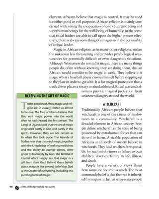 98 AfricAn TrAdiTionAl religion
element. Africans believe that magic is neutral. It may be used
for either good or evil purposes. African religion is mainly con-
cerned with asking the cooperation of one’s Supreme Being and
superhuman beings for the well-being of humanity. In the sense
that ritual leaders are able to call upon the higher powers effec-
tively, there is always something of a magician in the personality
of a ritual leader.
Magic in African religion, as in many other religions, makes
the unknown less threatening and provides psychological reas-
surances for potentially difficult or even dangerous situations.
Although Westerners do not call it magic, there are many things
people do, often without knowing they are doing them, that an
African would consider to be magic at work. They believe it is
magic when a baseball player crosses himself before stepping up
to the plate in order to get a hit. It is for magical protection that a
truck driver places a rosary on the dashboard. Ritual acts and tal-
ismans provide magical protection from
unknown dangers around the world.
wiTCHCRAfT
Traditionally African people believe that
witchcraft is one of the causes of misfor-
tunes in a community. Witchcraft is a
dreaded element in African society. Peo-
ple define witchcraft as the state of being
possessed by extrahuman forces that can
do evil or harm. A sizable population of
Africans at all levels of society believe in
witchcraft. They hold witchcraft responsi-
ble for such misfortunes as failure to bear
children, diseases, failure in life, illness,
and death.
People have a variety of views about
how someone becomes a witch. The most
commonly belief is that the trait is inherit-
edfromaparent.Inthatsensesomepeople
RECEiving ThE gifT of mAgiC
To the peoples of Africa magic and reli-
gion are so closely related as almost
to be one. The ewe of ghana believe that
god sent magic power into the world
after he had created the ﬁrst person. The
langi of Uganda add that the art of magic
originated partly in god and partly in the
spirits. However, they are not certain as
to when this took place. The Azande of
Sudan note that the art of magic, together
with the knowledge of making medicines
and the ability to avenge crimes, were
given to humanity by god. The Bemba of
central Africa simply say that magic is a
gift from their god. Behind these beliefs
about magic is the general belief that god
is the creator of everything, including this
puzzling force of magic.
 