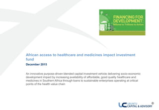 0 African access to healthcare and medicines impact investment fund
African access to healthcare and medicines impact investment
fund
December 2015
An innovative purpose-driven blended capital investment vehicle delivering socio-economic
development impact by increasing availability of affordable, good quality healthcare and
medicines in Southern Africa through loans to sustainable enterprises operating at critical
points of the health value chain
©
 
