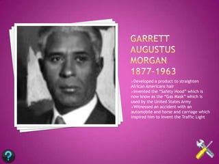 Developed  a product to straighten
African Americans hair
Invented the “Safety Hood” which is
now know as the “Gas Mask” which is
used by the United States Army
Witnessed an accident with an
automobile and horse and carriage which
inspired him to invent the Traffic Light
 