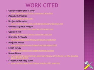    George Washington Carver
       www.ideafinder.com/history/inventors/carver.htm
   Madame CJ Walker
       www.madamcjwalker.com/
   Benjamin Banneker
       www.inventors.about.com/od/bstartinventors/a/Banneker.htm
   Garrett Augustus Morgan
       www.blackinventor.com/pages/garrettmorgan.html
   George Crum
       www.ideafinder.com/history/inventors/crum.htm
   Granville T. Woods
       www.ideafinder.com/history/inventors/woods.htm
   Marjorie Joyner
       www.blackinventor.com/pages/marjoriejoyner.html
   Elijah McCoy
       www.blackinventor.com/pages/elijahmccoy.html
   Bessie Blount
       www.aaregistry.com/african_american_history/2143/Savior_of_the_handica
        pped_Bessie_Blount
   Frederick McKinley Jones
       www.inventors.about.com/library/inventors/blf_jones.htm
 