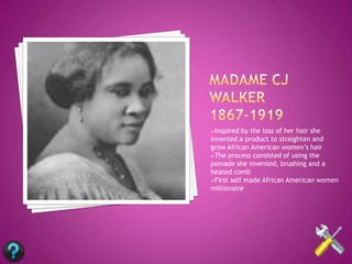 Inspired  by the loss of her hair she
invented a product to straighten and
grow African American women’s hair
The process consisted of using the
pomade she invented, brushing and a
heated comb
First self made African American women
millionaire
 