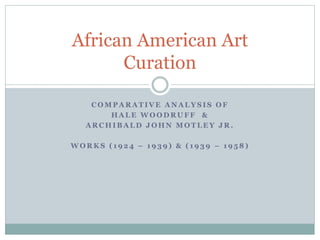 C O M P A R A T I V E A N A L Y S I S O F
H A L E W O O D R U F F &
A R C H I B A L D J O H N M O T L E Y J R .
W O R K S ( 1 9 2 4 – 1 9 3 9 ) & ( 1 9 3 9 – 1 9 5 8 )
African American Art
Curation
 