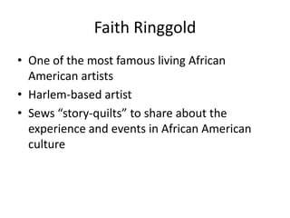 Faith Ringgold
• One of the most famous living African
American artists
• Harlem-based artist
• Sews “story-quilts” to share about the
experience and events in African American
culture