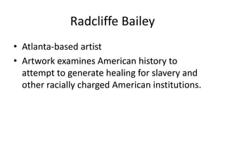 Radcliffe Bailey
• Atlanta-based artist
• Artwork examines American history to
attempt to generate healing for slavery and
other racially charged American institutions.