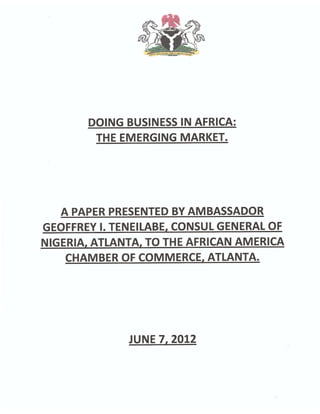 DOING BUSINESS IN AFRICA:
        THE EMERGING MARKET.




   A PAPER PRESENTED BY AMBASSADOR
GEOFFREY I. TENEILABE, CONSUL GENERAL OF
NIGERIA, ATLANTA, TO THE AFRICAN AMERICA
    CHAMBER OF COMMERCE, ATLANTA.




              JUNE 7, 2012
 