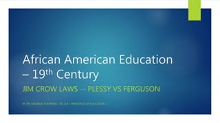 African American Education
– 19th Century
JIM CROW LAWS -- PLESSY VS FERGUSON
BY DR. MELINDA TOMPKINS - ED 214 – PRINCIPLES OF EDUCATION --
 