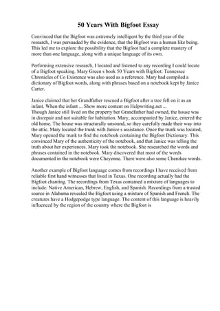 50 Years With Bigfoot Essay
Convinced that the Bigfoot was extremely intelligent by the third year of the
research, I was persuaded by the evidence, that the Bigfoot was a human like being.
This led me to explore the possibility that the Bigfoot had a complete mastery of
more than one language, along with a unique language of its own.
Performing extensive research, I located and listened to any recording I could locate
of a Bigfoot speaking. Mary Green s book 50 Years with Bigfoot: Tennessee
Chronicles of Co Existence was also used as a reference. Mary had compiled a
dictionary of Bigfoot words, along with phrases based on a notebook kept by Janice
Carter.
Janice claimed that her Grandfather rescued a Bigfoot after a tree fell on it as an
infant. When the infant ... Show more content on Helpwriting.net ...
Though Janice still lived on the property her Grandfather had owned, the house was
in disrepair and not suitable for habitation. Mary, accompanied by Janice, entered the
old home. The house was structurally unsound, so they carefully made their way into
the attic. Mary located the trunk with Janice s assistance. Once the trunk was located,
Mary opened the trunk to find the notebook containing the Bigfoot Dictionary. This
convinced Mary of the authenticity of the notebook, and that Janice was telling the
truth about her experiences. Mary took the notebook. She researched the words and
phrases contained in the notebook. Mary discovered that most of the words
documented in the notebook were Cheyenne. There were also some Cherokee words.
Another example of Bigfoot language comes from recordings I have received from
reliable first hand witnesses that lived in Texas. One recording actually had the
Bigfoot chanting. The recordings from Texas contained a mixture of languages to
include: Native American, Hebrew, English, and Spanish. Recordings from a trusted
source in Alabama revealed the Bigfoot using a mixture of Spanish and French. The
creatures have a Hodgepodge type language. The content of this language is heavily
influenced by the region of the country where the Bigfoot is
 