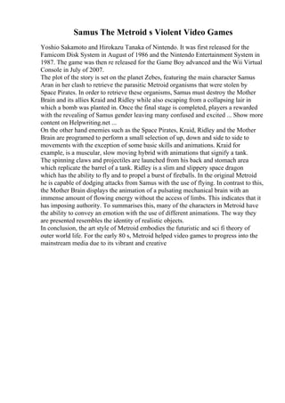 Samus The Metroid s Violent Video Games
Yoshio Sakamoto and Hirokazu Tanaka of Nintendo. It was first released for the
Famicom Disk System in August of 1986 and the Nintendo Entertainment System in
1987. The game was then re released for the Game Boy advanced and the Wii Virtual
Console in July of 2007.
The plot of the story is set on the planet Zebes, featuring the main character Samus
Aran in her clash to retrieve the parasitic Metroid organisms that were stolen by
Space Pirates. In order to retrieve these organisms, Samus must destroy the Mother
Brain and its allies Kraid and Ridley while also escaping from a collapsing lair in
which a bomb was planted in. Once the final stage is completed, players a rewarded
with the revealing of Samus gender leaving many confused and excited ... Show more
content on Helpwriting.net ...
On the other hand enemies such as the Space Pirates, Kraid, Ridley and the Mother
Brain are programed to perform a small selection of up, down and side to side to
movements with the exception of some basic skills and animations. Kraid for
example, is a muscular, slow moving hybrid with animations that signify a tank.
The spinning claws and projectiles are launched from his back and stomach area
which replicate the barrel of a tank. Ridley is a slim and slippery space dragon
which has the ability to fly and to propel a burst of fireballs. In the original Metroid
he is capable of dodging attacks from Samus with the use of flying. In contrast to this,
the Mother Brain displays the animation of a pulsating mechanical brain with an
immense amount of flowing energy without the access of limbs. This indicates that it
has imposing authority. To summarises this, many of the characters in Metroid have
the ability to convey an emotion with the use of different animations. The way they
are presented resembles the identity of realistic objects.
In conclusion, the art style of Metroid embodies the futuristic and sci fi theory of
outer world life. For the early 80 s, Metroid helped video games to progress into the
mainstream media due to its vibrant and creative
 