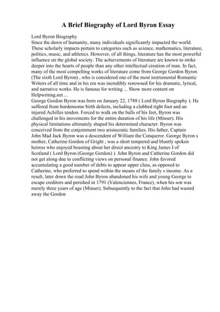 A Brief Biography of Lord Byron Essay
Lord Byron Biography
Since the dawn of humanity, many individuals significantly impacted the world.
These scholarly impacts pertain to categories such as science, mathematics, literature,
politics, music, and athletics. However, of all things, literature has the most powerful
influence on the global society. The achievements of literature are known to strike
deeper into the hearts of people than any other intellectual creation of man. In fact,
many of the most compelling works of literature come from George Gordon Byron
(The sixth Lord Byron) , who is considered one of the most instrumental Romantic
Writers of all time and in his era was incredibly renowned for his dramatic, lyrical,
and narrative works. He is famous for writing ... Show more content on
Helpwriting.net ...
George Gordon Byron was born on January 22, 1788 ( Lord Byron Biography ). He
suffered from burdensome birth defects, including a clubbed right foot and an
injured Achilles tendon. Forced to walk on the balls of his feet, Byron was
challenged in his movements for the entire duration of his life (Minser). His
physical limitations ultimately shaped his determined character. Byron was
conceived from the conjoinment two aristocratic families. His father, Captain
John Mad Jack Byron was a descendent of William the Conqueror. George Byron s
mother, Catherine Gordon of Gright , was a short tempered and bluntly spoken
heiress who enjoyed boasting about her direct ancestry to King James I of
Scotland ( Lord Byron (George Gordon) ). John Byron and Catherine Gordon did
not get along due to conflicting views on personal finance. John favored
accumulating a good number of debts to appear upper class, as opposed to
Catherine, who preferred to spend within the means of the family s income. As a
result, later down the road John Byron abandoned his wife and young George to
escape creditors and perished in 1791 (Valenciennes, France), when his son was
merely three years of age (Minser). Subsequently to the fact that John had wasted
away the Gordon
 