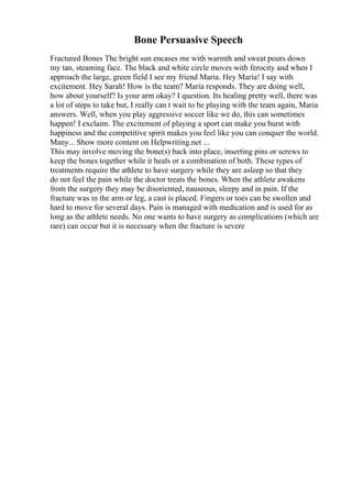 Bone Persuasive Speech
Fractured Bones The bright sun encases me with warmth and sweat pours down
my tan, steaming face. The black and white circle moves with ferocity and when I
approach the large, green field I see my friend Maria. Hey Maria! I say with
excitement. Hey Sarah! How is the team? Maria responds. They are doing well,
how about yourself? Is your arm okay? I question. Its healing pretty well, there was
a lot of steps to take but, I really can t wait to be playing with the team again, Maria
answers. Well, when you play aggressive soccer like we do, this can sometimes
happen! I exclaim. The excitement of playing a sport can make you burst with
happiness and the competitive spirit makes you feel like you can conquer the world.
Many... Show more content on Helpwriting.net ...
This may involve moving the bone(s) back into place, inserting pins or screws to
keep the bones together while it heals or a combination of both. These types of
treatments require the athlete to have surgery while they are asleep so that they
do not feel the pain while the doctor treats the bones. When the athlete awakens
from the surgery they may be disoriented, nauseous, sleepy and in pain. If the
fracture was in the arm or leg, a cast is placed. Fingers or toes can be swollen and
hard to move for several days. Pain is managed with medication and is used for as
long as the athlete needs. No one wants to have surgery as complications (which are
rare) can occur but it is necessary when the fracture is severe
 