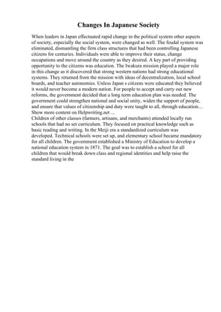Changes In Japanese Society
When leaders in Japan effectuated rapid change in the political system other aspects
of society, especially the social system, were changed as well. The feudal system was
eliminated, dismantling the firm class structures that had been controlling Japanese
citizens for centuries. Individuals were able to improve their status, change
occupations and move around the country as they desired. A key part of providing
opportunity to the citizens was education. The Iwakura mission played a major role
in this change as it discovered that strong western nations had strong educational
systems. They returned from the mission with ideas of decentralization, local school
boards, and teacher autonomies. Unless Japan s citizens were educated they believed
it would never become a modern nation. For people to accept and carry out new
reforms, the government decided that a long term education plan was needed. The
government could strengthen national and social unity, widen the support of people,
and ensure that values of citizenship and duty were taught to all, through education....
Show more content on Helpwriting.net ...
Children of other classes (farmers, artisans, and merchants) attended locally run
schools that had no set curriculum. They focused on practical knowledge such as
basic reading and writing. In the Meiji era a standardized curriculum was
developed. Technical schools were set up, and elementary school became mandatory
for all children. The government established a Ministry of Education to develop a
national education system in 1871. The goal was to establish a school for all
children that would break down class and regional identities and help raise the
standard living in the
 