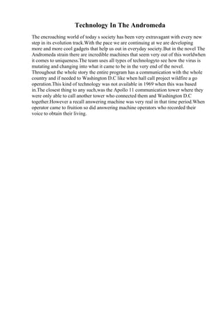 Technology In The Andromeda
The encroaching world of today s society has been very extravagant with every new
step in its evolution track.With the pace we are continuing at we are developing
more and more cool gadgets that help us out in everyday society.But in the novel The
Andromeda strain there are incredible machines that seem very out of this worldwhen
it comes to uniqueness.The team uses all types of technologyto see how the virus is
mutating and changing into what it came to be in the very end of the novel.
Throughout the whole story the entire program has a communication with the whole
country and if needed to Washington D.C like when hall call project wildfire a go
operation.This kind of technology was not available in 1969 when this was based
in.The closest thing to any such,was the Apollo 11 communication tower where they
were only able to call another tower who connected them and Washington D.C
together.However a recall answering machine was very real in that time period.When
operator came to fruition so did answering machine operators who recorded their
voice to obtain their living.
 