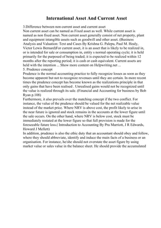 International Asset And Current Asset
3.Difference between non current asset and current asset
Non current asset can be named as Fixed asset as well. While current asset is
named as non fixed asset. Non current asset generally consist of net property, plant
and equipment intangible assets such as goodwill and other asset. (Business
Analysis and Valuation: Text and Cases By Krishna G. Palepu, Paul M. Healy,
Victor Lewis Bernard)For current asset, it is an asset that is likely to be realized in,
or is intended for sale or consumption in, entity s normal operating cycle; it is held
primarily for the purposed of being traded; it is expected to be realized within 12
months after the reporting period; it is cash or cash equivalent. Current assets are
held with the intention ... Show more content on Helpwriting.net ...
5. Prudence concept
Prudence is the normal accounting practice to fully recognize losses as soon as they
become apparent but not to recognize revenues until they are certain. In more recent
times the prudence concept has become known as the realizations principle in that
only gains that have been realised . Unrealised gains would not be recognized until
the value is realized through its sale. (Financial and Accounting for business by Bob
Ryan p.108)
Furthermore, it also prevails over the matching concept if the two conflict. For
instance, the value of the prudence should be valued for the net realizable value
instead of the market price. Where NRV is above cost, the profit likely to arise in
the near future is ignored and stock remains in the accounts at the lower figure until
the sale occurs. On the other hand, where NRV is below cost, stock must be
immediately restated at the lower figure so that full provision is made for the
foreseeable future loss.( Introduction to Accounting By Pru Marriott, J R Edwards,
Howard J Mellett)
In addition, prudence is also the ethic duty that an accountant should obey and follow,
where they should abbreviate, identify and induce the main facts of a business or an
organisation. For instance, he/she should not overstate the asset figure by using
market value or sales value in the balance sheet. He should provide the accumulated
 