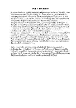 Dulles Despotism
In his speech to the Congress of Industrial Organizations, The Moral Initiative, Dulles
warned members attending the meeting, We cannot, however, ignore the hazards
created by international communism, which plots to pervert nationalism to its own
imperialistic ends. Dulles felt that it was the responsibility of the free world to stand
up against the despotism of Communismin the speech he continues:
The great weakness of despotism has been, is, and always will be, its disregard of
the rights of man. Despotism can always be routed if free men exploit that weakness.
If our example can illumine again the great advantages of a free society, then Soviet
communism will lose its deceptive appeal ... This quest for liberty must be
simultaneously ... Show more content on Helpwriting.net ...
There is not a single country in this hemisphere which has not been penetrated by the
apparatus of International Communism ... The Communist conspiracy is not to be
taken lightly. It s agents operate under the iron discipline of the Soviet Communist
Party acting as the self proclaimed General Staff of the World Proletariat. The agents
themselves, in order to gain a following pretend to be reformists seeking to eradicate
the evils which exist in any society.
Dulles attempted to use the same tactic he had with the American people by
frightening them of the horrors of Communism. While some of the members of the
conference needed little persuasions, others were convinced by his speeches despite
not being wholly concerned with the idea of communism. Without Dulles persistence,
the Caracas Conference could have ended on a drastically different
 