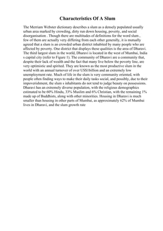 Characteristics Of A Slum
The Merriam Webster dictionary describes a slum as a densely populated usually
urban area marked by crowding, dirty run down housing, poverty, and social
disorganisation . Though there are multitudes of definitions for the word slum ,
few of them are actually very differing from each other generally, it is mutually
agreed that a slum is an crowded urban district inhabited by many people who are
affected by poverty. One district that displays these qualities is the area of Dharavi.
The third largest slum in the world, Dharavi is located in the west of Mumbai, India
s capital city (refer to Figure 1). The community of Dharavi are a community that,
despite their lack of wealth and the fact that many live below the poverty line, are
very optimistic and spirited. They are known as the most productive slum in the
world with an annual turnover of over US$1billion and an extremely low
unemployment rate. Much of life in the slum is very community oriented, with
people often finding ways to make their daily tasks social, and possibly, due to their
impoverishment, the slum s inhabitants do not tend to judge beauty on possessions.
Dharavi has an extremely diverse population, with the religious demographics
estimated to be 60% Hindu, 33% Muslim and 6% Christian, with the remaining 1%
made up of Buddhists, along with other minorities. Housing in Dharavi is much
smaller than housing in other parts of Mumbai, as approximately 62% of Mumbai
lives in Dharavi, and the slum growth rate
 