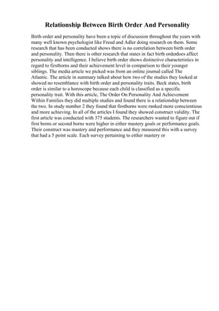 Relationship Between Birth Order And Personality
Birth order and personality have been a topic of discussion throughout the years with
many well known psychologist like Freud and Adler doing research on them. Some
research that has been conducted shows there is no correlation between birth order
and personality. Then there is other research that states in fact birth orderdoes affect
personality and intelligence. I believe birth order shows distinctive characteristics in
regard to firstborns and their achievement level in comparison to their younger
siblings. The media article we picked was from an online journal called The
Atlantic. The article in summary talked about how two of the studies they looked at
showed no resemblance with birth order and personality traits. Beck states, birth
order is similar to a horoscope because each child is classified as a specific
personality trait. With this article, The Order On Personality And Achievement
Within Families they did multiple studies and found there is a relationship between
the two. In study number 2 they found that firstborns were ranked more conscientious
and more achieving. In all of the articles I found they showed construct validity. The
first article was conducted with 375 students. The researchers wanted to figure out if
first borns or second borns were higher in either mastery goals or performance goals.
Their construct was mastery and performance and they measured this with a survey
that had a 5 point scale. Each survey pertaining to either mastery or
 