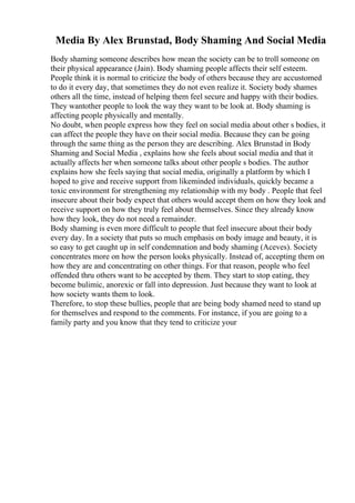 Media By Alex Brunstad, Body Shaming And Social Media
Body shaming someone describes how mean the society can be to troll someone on
their physical appearance (Jain). Body shaming people affects their self esteem.
People think it is normal to criticize the body of others because they are accustomed
to do it every day, that sometimes they do not even realize it. Society body shames
others all the time, instead of helping them feel secure and happy with their bodies.
They wantother people to look the way they want to be look at. Body shaming is
affecting people physically and mentally.
No doubt, when people express how they feel on social media about other s bodies, it
can affect the people they have on their social media. Because they can be going
through the same thing as the person they are describing. Alex Brunstad in Body
Shaming and Social Media , explains how she feels about social media and that it
actually affects her when someone talks about other people s bodies. The author
explains how she feels saying that social media, originally a platform by which I
hoped to give and receive support from likeminded individuals, quickly became a
toxic environment for strengthening my relationship with my body . People that feel
insecure about their body expect that others would accept them on how they look and
receive support on how they truly feel about themselves. Since they already know
how they look, they do not need a remainder.
Body shaming is even more difficult to people that feel insecure about their body
every day. In a society that puts so much emphasis on body image and beauty, it is
so easy to get caught up in self condemnation and body shaming (Aceves). Society
concentrates more on how the person looks physically. Instead of, accepting them on
how they are and concentrating on other things. For that reason, people who feel
offended thru others want to be accepted by them. They start to stop eating, they
become bulimic, anorexic or fall into depression. Just because they want to look at
how society wants them to look.
Therefore, to stop these bullies, people that are being body shamed need to stand up
for themselves and respond to the comments. For instance, if you are going to a
family party and you know that they tend to criticize your
 
