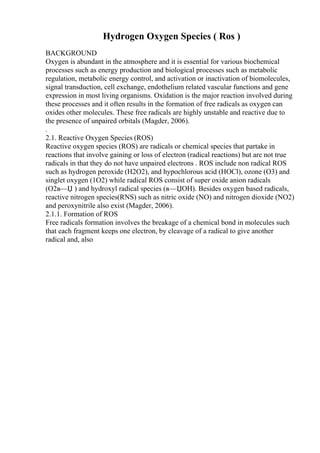 Hydrogen Oxygen Species ( Ros )
BACKGROUND
Oxygen is abundant in the atmosphere and it is essential for various biochemical
processes such as energy production and biological processes such as metabolic
regulation, metabolic energy control, and activation or inactivation of biomolecules,
signal transduction, cell exchange, endothelium related vascular functions and gene
expression in most living organisms. Oxidation is the major reaction involved during
these processes and it often results in the formation of free radicals as oxygen can
oxides other molecules. These free radicals are highly unstable and reactive due to
the presence of unpaired orbitals (Magder, 2006).
.
2.1. Reactive Oxygen Species (ROS)
Reactive oxygen species (ROS) are radicals or chemical species that partake in
reactions that involve gaining or loss of electron (radical reactions) but are not true
radicals in that they do not have unpaired electrons . ROS include non radical ROS
such as hydrogen peroxide (H2O2), and hypochlorous acid (HOCl), ozone (O3) and
singlet oxygen (1O2) while radical ROS consist of super oxide anion radicals
(O2в—Џ ) and hydroxyl radical species (в—ЏOH). Besides oxygen based radicals,
reactive nitrogen species(RNS) such as nitric oxide (NO) and nitrogen dioxide (NO2)
and peroxynitrile also exist (Magder, 2006).
2.1.1. Formation of ROS
Free radicals formation involves the breakage of a chemical bond in molecules such
that each fragment keeps one electron, by cleavage of a radical to give another
radical and, also
 