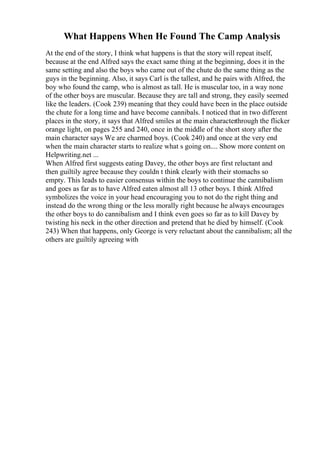 What Happens When He Found The Camp Analysis
At the end of the story, I think what happens is that the story will repeat itself,
because at the end Alfred says the exact same thing at the beginning, does it in the
same setting and also the boys who came out of the chute do the same thing as the
guys in the beginning. Also, it says Carl is the tallest, and he pairs with Alfred, the
boy who found the camp, who is almost as tall. He is muscular too, in a way none
of the other boys are muscular. Because they are tall and strong, they easily seemed
like the leaders. (Cook 239) meaning that they could have been in the place outside
the chute for a long time and have become cannibals. I noticed that in two different
places in the story, it says that Alfred smiles at the main characterthrough the flicker
orange light, on pages 255 and 240, once in the middle of the short story after the
main character says We are charmed boys. (Cook 240) and once at the very end
when the main character starts to realize what s going on.... Show more content on
Helpwriting.net ...
When Alfred first suggests eating Davey, the other boys are first reluctant and
then guiltily agree because they couldn t think clearly with their stomachs so
empty. This leads to easier consensus within the boys to continue the cannibalism
and goes as far as to have Alfred eaten almost all 13 other boys. I think Alfred
symbolizes the voice in your head encouraging you to not do the right thing and
instead do the wrong thing or the less morally right because he always encourages
the other boys to do cannibalism and I think even goes so far as to kill Davey by
twisting his neck in the other direction and pretend that he died by himself. (Cook
243) When that happens, only George is very reluctant about the cannibalism; all the
others are guiltily agreeing with
 