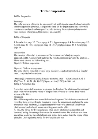 Trifilar Suspension
Trifilar Suspension
Summary
The polar moment of inertia for an assembly of solid objects was calculated using the
trifilar suspension apparatus. The periodic time for the experimental and theoretical
results were analysed and compared in order to study the relationship between the
mass moment of inertia and the mass of an assembly.
Table of Contents
1. Introduction page 3 2. Theory page 4 7 3. Apparatus page 8 4. Procedure page 9 5.
Results page 10 11 6. Discussion page 12 13 7. Conclusion page 14 8. References
page 14
Introduction
The moment of inertia I is a measure of the resistance of a body to angular
acceleration [1]. An important factor as the resulting moment governs the analysis ...
Show more content on Helpwriting.net ...
Figure 3: Trifilar suspension
Figure 4: Platform arrangement
The solid objects consisted of three solid masses: 1. a cylindrical solid 2. a circular
tube 3. a square hollow section
| Mass (kg)| Dimensions (mm)| Circular platform| 2.0| Г 600| Cylinder| 6.82| Г
126| Tube| 2.196| 78 I/D, 98 O/D| Square section| 2.503| A=100, t=6|
Table 2: Apparatus data
A wooden metre stick was used to measure the length of the chains and the radius of
each solid object from the centre of the platform accuracy В± 1mm. Stop watch
accuracy В± 0.01s.
Procedure
The trifilar suspension was assembled and the lengths of the chains were measured,
recording their average length. In order to repeat the experiment, applying the same
amount of force each time, a tangential reference line was drawn on the circular
platform and marked with a corresponding point on the table.
At first, the period for five oscillations of an empty platform was recorded and
repeated, noting the average time taken for one oscillation. The platform was then
assembled scattering the solid objects and noting their radius from the centre of the
platform. Once again the period for five oscillations was
 