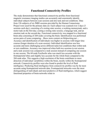 Functional Connectivity Profiles
The study demonstrates that functional connectivity profiles from functional
magnetic resonance imaging studies can accurately and consistently identify
individual subjects between scan sessions and also task and rest conditions. Data
from 126 subjects of six fMRI sessions provided by the Human Connectome
Project were used for the primary data set. Each subject was scanned over 2 days (3
sessions each day): consisting of a resting state session, a working memorytask, and a
motor task on the first day; costing a resting state session, a language task, and an
emotion task on the second day. Functional connectivity was mapped in a functional
brain atlas consisting of 268 nodes covering the brain. Identification was performed
across pairs of scans comparing... Show more content on Helpwriting.net ...
Accuracy and identification of individuals was higher in sessions with longer time
courses (longer duration of a scan session). Individual identification was less
accurate and more challenging across different tasks/rest conditions than within task
or rest conditions. Accuracy was improved when both two sessions (a rest session
and a task session) was compared to a task session instead of comparing one session
to one session. The 68 node FreeSurfer atlas was much less accurate with the
frontoparietal lobes and slightly less accurate for the whole brain compared to the
268 node atlas. This suggests a high resolution of the brain contributes to more
detection of individual variabilities within the brain, mostly within the frontoparietal
network. Connectivity profiles were also found to predict the level of fluid
intelligence. Predicting fluid intelligence from connectivity profiles was by far most
accurate using frontoparietal network data. Frontoparietal networks were the most
distinguishing of individuals and most predictive of fluid intelligence, which suggest
functional properties of brain networks relate to
 