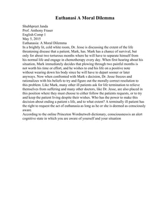 Euthanasi A Moral Dilemma
Shubhpreet Janda
Prof. Anthony Fraser
English Comp 1
May 5, 2015
Euthanasia: A Moral Dilemma
In a brightly lit, cold white room, Dr. Jesse is discussing the extent of the life
threatening disease that a patient, Mark, has. Mark has a chance of survival, but
only for about two torturous months where he will have to separate himself from
his normal life and engage in chemotherapy every day. When first hearing about his
situation, Mark immediately decides that plowing through two painful months is
not worth his time or effort, and he wishes to end his life on a positive note
without wearing down his body since he will have to depart sooner or later
anyways. Now when confronted with Mark s decision, Dr. Jesse freezes and
rationalizes with his beliefs to try and figure out the morally correct resolution to
this problem. Like Mark, many other ill patients ask for life termination to relieve
themselves from suffering and many other doctors, like Dr. Jesse, are also placed in
this position where they must choose to either follow the patients requests, or to try
and keep the patient living despite their wishes. Who has the power to make this
decision about ending a patient s life, and to what extent? A terminally ill patient has
the right to request the act of euthanasia as long as he or she is deemed as consciously
aware.
According to the online Princeton Wordnetweb dictionary, consciousnessis an alert
cognitive state in which you are aware of yourself and your situation
 