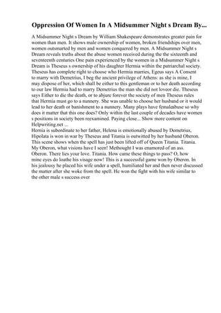 Oppression Of Women In A Midsummer Night s Dream By...
A Midsummer Night s Dream by William Shakespeare demonstrates greater pain for
women than men. It shows male ownership of women, broken friendships over men,
women outsmarted by men and women conquered by men. A Midsummer Night s
Dream reveals truths about the abuse women received during the the sixteenth and
seventeenth centuries One pain experienced by the women in a Midsummer Night s
Dream is Theseus s ownership of his daughter Hermia within the patriarchal society.
Theseus has complete right to choose who Hermia marries, Egeus says A Consent
to marry with Demetrius, I beg the ancient privilege of Athens: as she is mine, I
may dispose of her, which shall be either to this gentleman or to her death according
to our law Hermia had to marry Demetrius the man she did not loveor die. Theseus
says Either to die the death, or to abjure forever the society of men Theseus rules
that Hermia must go to a nunnery. She was unable to choose her husband or it would
lead to her death or banishment to a nunnery. Many plays have femaleabuse so why
does it matter that this one does? Only within the last couple of decades have women
s positions in society been reexamined. Paying close... Show more content on
Helpwriting.net ...
Hernia is subordinate to her father, Helena is emotionally abused by Demetrius,
Hipolata is won in war by Theseus and Titania is outwitted by her husband Oberon.
This scene shows when the spell has just been lifted off of Queen Titania. Titania.
My Oberon, what visions have I seen! Methought I was enamored of an ass.
Oberon. There lies your love. Titania. How came these things to pass? O, how
mine eyes do loathe his visage now! This is a successful game won by Oberon. In
his jealousy he placed his wife under a spell, humiliated her and then never discussed
the matter after she woke from the spell. He won the fight with his wife similar to
the other male s success over
 