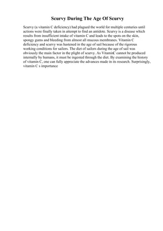Scurvy During The Age Of Scurvy
Scurvy (a vitamin C deficiency) had plagued the world for multiple centuries until
actions were finally taken in attempt to find an antidote. Scurvy is a disease which
results from insufficient intake of vitamin C and leads to the spots on the skin,
spongy gums and bleeding from almost all mucous membranes. Vitamin C
deficiency and scurvy was hastened in the age of sail because of the rigorous
working conditions for sailors. The diet of sailors during the age of sail was
obviously the main factor in the plight of scurvy. As VitaminC cannot be produced
internally by humans, it must be ingested through the diet. By examining the history
of vitamin C, one can fully appreciate the advances made in its research. Surprisingly,
vitamin C s importance
 