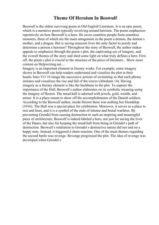 Theme Of Heroism In Beowulf
Beowulf is the oldest surviving poem in Old English Literature. It is an epic poem,
which is a narrative poem typically revolving around heroism. The poem emphasizes
repetitively on how Beowulf is a hero. He saves countless people from countless
monsters, three of which are the main antagonists in the poem a demon, the demon s
mother, and a dragon. But is saving innocent lives the only factor to justify and
determine a person s heroism? Throughout the story of Beowulf, the author makes
appeals to emphasize through the poem s plot, the captivating use of imagery, and
the overall themes of the story and shed some light on what truly defines a hero. First
off, the poem s plot is crucial to the structure of the piece of literature... Show more
content on Helpwriting.net ...
Imagery is an important element in literary works. For example, some imagery
shown in Beowulf can help readers understand and visualize the plot in their
heads; lines 513 16 image the successive actions of swimming so that each phrase
imitates and visualizes the rise and fall of the waves (Abraham 14). Having
imagery as a literary element is like the backbone to the plot. To capture the
importance of the Hall, Beowulf s author elaborates on its symbolic meaning using
the imagery of Heorot. The mead hall is adorned with jewels, gold, wealth, and
armor. It is a place meant to show off the accomplishments of the Danish soldiers.
According to the Beowulf author, inside Heorot there was nothing but friendship
(1016). The Hall was a special place for celebration. Moreover, it serves as a place to
rest and feast, and it is a symbol of the ends of intense and brutal warfares. By
preventing Grendel from causing destruction to such an inspiring and meaningful
piece of architecture, Beowulf is indeed labeled a hero, not just for saving the lives
of the Danes, but also for keeping the mead hall from being in Grendel s path of
destruction. Beowulf s retaliation to Grendel s destructive nature did not end on a
happy note. Instead, it triggered a chain reaction. One of the main themes regarding
the second battle was revenge. Revenge progressed the plot. The idea of revenge was
developed when Grendel s
 