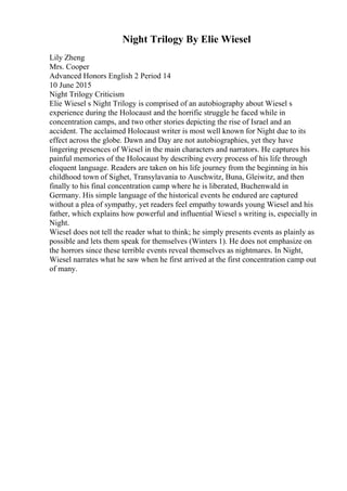 Night Trilogy By Elie Wiesel
Lily Zheng
Mrs. Cooper
Advanced Honors English 2 Period 14
10 June 2015
Night Trilogy Criticism
Elie Wiesel s Night Trilogy is comprised of an autobiography about Wiesel s
experience during the Holocaust and the horrific struggle he faced while in
concentration camps, and two other stories depicting the rise of Israel and an
accident. The acclaimed Holocaust writer is most well known for Night due to its
effect across the globe. Dawn and Day are not autobiographies, yet they have
lingering presences of Wiesel in the main characters and narrators. He captures his
painful memories of the Holocaust by describing every process of his life through
eloquent language. Readers are taken on his life journey from the beginning in his
childhood town of Sighet, Transylavania to Auschwitz, Buna, Gleiwitz, and then
finally to his final concentration camp where he is liberated, Buchenwald in
Germany. His simple language of the historical events he endured are captured
without a plea of sympathy, yet readers feel empathy towards young Wiesel and his
father, which explains how powerful and influential Wiesel s writing is, especially in
Night.
Wiesel does not tell the reader what to think; he simply presents events as plainly as
possible and lets them speak for themselves (Winters 1). He does not emphasize on
the horrors since these terrible events reveal themselves as nightmares. In Night,
Wiesel narrates what he saw when he first arrived at the first concentration camp out
of many.
 