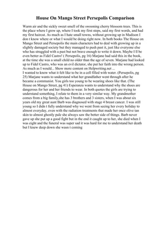 House On Mango Street Persepolis Comparison
Warm air and the sickly sweet smell of the swooning cherry blossom trees. This is
the place where I grew up, where I took my first steps, said my first words, and had
my first haircut. As much as I hate small towns, without growing up in Madison I
don t know where or what I would be doing right now. In both books The House on
Mango Street and Persepolis the main characters had to deal with growing up in a
slightly damaged society but they managed to push past it, just like everyone else
who has struggled with a past but not brave enough to write it down. Maybe I ll be
even better as Fidel Castro! ( Persepolis, pg 16) Marjane had said this in the book,
at the time she was a small child no older than the age of seven. Marjane had looked
up to Fidel Castro, who was an evil dictator, she put her faith into the wrong person.
As much as I would... Show more content on Helpwriting.net ...
I wanted to know what it felt like to be in a cell filled with water. (Persepolis, pg
25) Marjane wants to understand what her grandfather went through after he
became a communist. You girls too young to be wearing shoes like that. (The
House on Mango Street, pg 41) Esperanza wants to understand why the shoes are
dangerous for her and her friends to wear. In both quotes the girls are trying to
understand something, I relate to them in a very similar way. My grandmother
comes from a big family,she has 3 brothers and 3 sisters, when I was about six
years old my great aunt Barb was diagnosed with stage 4 breast cancer. I was still
young so I didn t fully understand why we went from seeing her every holiday to
almost everyday, even with the radiation treatments that made her once olive tan
skin to almost ghostly pale she always saw the better side of things. Barb never
gave up she put up a good fight but in the end it caught up to her, she died when I
was eight and the funeral was super sad it was hard for me to understand her death
but I knew deep down she wasn t coming
 