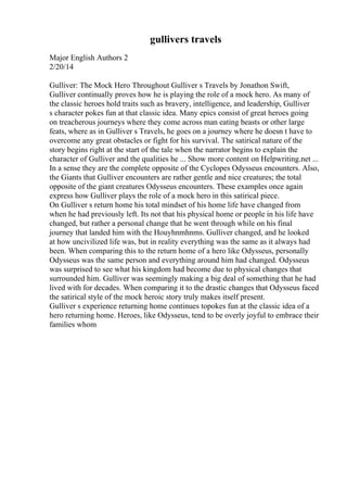 gullivers travels
Major English Authors 2
2/20/14
Gulliver: The Mock Hero Throughout Gulliver s Travels by Jonathon Swift,
Gulliver continually proves how he is playing the role of a mock hero. As many of
the classic heroes hold traits such as bravery, intelligence, and leadership, Gulliver
s character pokes fun at that classic idea. Many epics consist of great heroes going
on treacherous journeys where they come across man eating beasts or other large
feats, where as in Gulliver s Travels, he goes on a journey where he doesn t have to
overcome any great obstacles or fight for his survival. The satirical nature of the
story begins right at the start of the tale when the narrator begins to explain the
character of Gulliver and the qualities he ... Show more content on Helpwriting.net ...
In a sense they are the complete opposite of the Cyclopes Odysseus encounters. Also,
the Giants that Gulliver encounters are rather gentle and nice creatures; the total
opposite of the giant creatures Odysseus encounters. These examples once again
express how Gulliver plays the role of a mock hero in this satirical piece.
On Gulliver s return home his total mindset of his home life have changed from
when he had previously left. Its not that his physical home or people in his life have
changed, but rather a personal change that he went through while on his final
journey that landed him with the Houyhnmhnms. Gulliver changed, and he looked
at how uncivilized life was, but in reality everything was the same as it always had
been. When comparing this to the return home of a hero like Odysseus, personally
Odysseus was the same person and everything around him had changed. Odysseus
was surprised to see what his kingdom had become due to physical changes that
surrounded him. Gulliver was seemingly making a big deal of something that he had
lived with for decades. When comparing it to the drastic changes that Odysseus faced
the satirical style of the mock heroic story truly makes itself present.
Gulliver s experience returning home continues topokes fun at the classic idea of a
hero returning home. Heroes, like Odysseus, tend to be overly joyful to embrace their
families whom
 