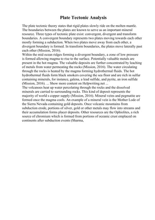 Plate Tectonic Analysis
The plate tectonic theory states that rigid plates slowly ride on the molten mantle.
The boundaries between the plates are known to serve as an important mineral
resource. Three types of tectonic plate exist: convergent, divergent and transform
boundaries. A convergent boundary represents two plates moving towards each other
mostly forming a subduction. When two plates move away from each other, a
divergent boundary is formed. In transform boundaries, the plates move laterally past
each other (Mission, 2016).
Within the mid ocean ridges forming a divergent boundary, a zone of low pressure
is formed allowing magma to rise to the surface. Potentially valuable metals are
present in the hot magma. The valuable deposits are further concentrated by leaching
of metals from water permeating the rocks (Mission, 2016). The water circulating
through the rocks is heated by the magma forming hydrothermal fluids. The hot
hydrothermal fluids form black smokers covering the sea floor and are rich in sulfur
containing minerals, for instance, galena, a lead sulfide, and pyrite, an iron sulfide
(Mission, 2016). ... Show more content on Helpwriting.net ...
The volcanoes heat up water percolating through the rocks and the dissolved
minerals are carried to surrounding rocks. This kind of deposit represents the
majority of world s copper supply (Mission, 2016). Mineral veins and pegmatite are
formed once the magma cools. An example of a mineral vein is the Mother Lode of
the Sierra Nevada containing gold deposits. Once volcanic mountains from
subduction erode, portions of silver, gold or other metals may flow into streams and
their accumulation forms placer deposits. Other resources are the Ophiolites, a rich
source of chromium which is formed from portions of oceanic crust emplaced on
continents after subduction events (Sharma,
 