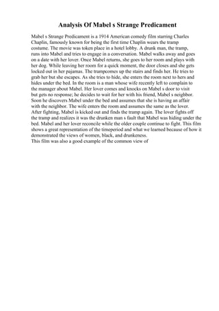 Analysis Of Mabel s Strange Predicament
Mabel s Strange Predicament is a 1914 American comedy film starring Charles
Chaplin, famously known for being the first time Chaplin wears the tramp
costume. The movie was token place in a hotel lobby. A drunk man, the tramp,
runs into Mabel and tries to engage in a conversation. Mabel walks away and goes
on a date with her lover. Once Mabel returns, she goes to her room and plays with
her dog. While leaving her room for a quick moment, the door closes and she gets
locked out in her pajamas. The trampcomes up the stairs and finds her. He tries to
grab her but she escapes. As she tries to hide, she enters the room next to hers and
hides under the bed. In the room is a man whose wife recently left to complain to
the manager about Mabel. Her lover comes and knocks on Mabel s door to visit
but gets no response; he decides to wait for her with his friend, Mabel s neighbor.
Soon he discovers Mabel under the bed and assumes that she is having an affair
with the neighbor. The wife enters the room and assumes the same as the lover.
After fighting, Mabel is kicked out and finds the tramp again. The lover fights off
the tramp and realizes it was the drunken man s fault that Mabel was hiding under the
bed. Mabel and her lover reconcile while the older couple continue to fight. This film
shows a great representation of the timeperiod and what we learned because of how it
demonstrated the views of women, black, and drunkeness.
This film was also a good example of the common view of
 