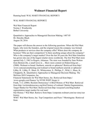 Walmart Financial Report
Running head: WAL MART FINANCIAL REPORT1
WAL MART FINANCIAL REPORT2
Wal Mart Financial Report
Norma J. Weathersby
Bethel University
Quantitative Approaches to Managerial Decision Making: 1487 05
Dr. Dorothy Black
August 30, 2016
The paper will discuss the answer to the following questions: When did Wal Mart
began, who were the founders, and the original reason the company was formed.
What products or services does the company offer? Where does the company do
business? Who are their competitors? Is there anything unique about the company?
Who is the company?s target market? Over the last 50 years the Wal Mart franchise
has grown into one of the hugest retailer stores worldwide. The first Wal Mart store
opened July 2, 1962 in Rogers, Arkansas. The store was founded by Sam Walton
from Bentonville, a small town in ... Show more content on Helpwriting.net ...
(2008). Walmart re brand: Starburst, asterisk or sphincter? Retrieved from http:/
/www.outsourcemarketing.com/walmart re brand starburst asterisk or sphincter/
Libby, R., Libby, P., Short, D., Whitecotton, S., Phillips, F., Wild, J., Shaw, K.,
Chiappetta, B., Quantitative Approaches to Managerial Decision Making. The
McGraw Hill Companies, Inc.
Financial Statements for Wal Mart Stores, Inc. Retrieved from https:/
/www.google.com/finance ?q=NYSE:WMT fstype=ii
Frank, T.A. (2006). Reclaim Democracy! A Brief History of Wal Mart. Retrieved
from http://reclaimdemocracy.org/brief history of walmart/ Market Segmentation,
Target Market for Wal Mart. Retrieved from http://essayturf.com/blog/market
segmentation target market for wal mart/
Our History ? Wal Mart. Retrieve from https://corporate.walmart.com/our story/our
history
WMT: Wal Mart Stores, Inc. Top Competitors and Peers ? Morningstar. Retrieved
from
 