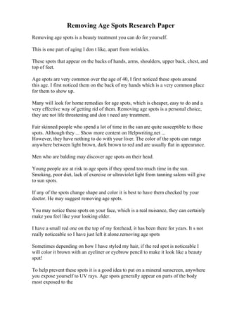 Removing Age Spots Research Paper
Removing age spots is a beauty treatment you can do for yourself.
This is one part of aging I don t like, apart from wrinkles.
These spots that appear on the backs of hands, arms, shoulders, upper back, chest, and
top of feet.
Age spots are very common over the age of 40, I first noticed these spots around
this age. I first noticed them on the back of my hands which is a very common place
for them to show up.
Many will look for home remedies for age spots, which is cheaper, easy to do and a
very effective way of getting rid of them. Removing age spots is a personal choice,
they are not life threatening and don t need any treatment.
Fair skinned people who spend a lot of time in the sun are quite susceptible to these
spots. Although they ... Show more content on Helpwriting.net ...
However, they have nothing to do with your liver. The color of the spots can range
anywhere between light brown, dark brown to red and are usually flat in appearance.
Men who are balding may discover age spots on their head.
Young people are at risk to age spots if they spend too much time in the sun.
Smoking, poor diet, lack of exercise or ultraviolet light from tanning salons will give
to sun spots.
If any of the spots change shape and color it is best to have them checked by your
doctor. He may suggest removing age spots.
You may notice these spots on your face, which is a real nuisance, they can certainly
make you feel like your looking older.
I have a small red one on the top of my forehead, it has been there for years. It s not
really noticeable so I have just left it alone.removing age spots
Sometimes depending on how I have styled my hair, if the red spot is noticeable I
will color it brown with an eyeliner or eyebrow pencil to make it look like a beauty
spot!
To help prevent these spots it is a good idea to put on a mineral sunscreen, anywhere
you expose yourself to UV rays. Age spots generally appear on parts of the body
most exposed to the
 