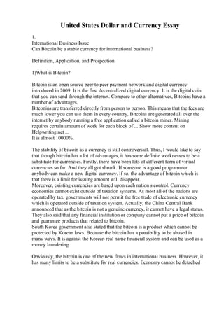 United States Dollar and Currency Essay
1.
International Business Issue
Can Bitcoin be a stable currency for international business?
Definition, Application, and Prospection
1)What is Bitcoin?
Bitcoin is an open source peer to peer payment network and digital currency
introduced in 2009. It is the first decentralized digital currency. It is the digital coin
that you can send through the internet. Compare to other alternatives, Bitcoins have a
number of advantages.
Bitconins are transferred directly from person to person. This means that the fees are
much lower you can use them in every country. Bitcoins are generated all over the
internet by anybody running a free application called a bitcoin miner. Mining
requires certain amount of work for each block of ... Show more content on
Helpwriting.net ...
It is almost 10000%.
The stability of bitcoin as a currency is still controversial. Thus, I would like to say
that though bitcoin has a lot of advantages, it has some definite weaknesses to be a
substitute for currencies. Firstly, there have been lots of different form of virtual
currencies so far. And they all got shrunk. If someone is a good programmer,
anybody can make a new digital currency. If so, the advantage of bitcoin which is
that there is a limit for issuing amount will disappear.
Moreover, existing currencies are based upon each nation s control. Currency
economies cannot exist outside of taxation systems. As most all of the nations are
operated by tax, governments will not permit the free trade of electronic currency
which is operated outside of taxation system. Actually, the China Central Bank
announced that as the bitcoin is not a genuine currency, it cannot have a legal status.
They also said that any financial institution or company cannot put a price of bitcoin
and guarantee products that related to bitcoin.
South Korea government also stated that the bitcoin is a product which cannot be
protected by Korean laws. Because the bitcoin has a possibility to be abused in
many ways. It is against the Korean real name financial system and can be used as a
money laundering.
Obviously, the bitcoin is one of the new flows in international business. However, it
has many limits to be a substitute for real currencies. Economy cannot be detached
 