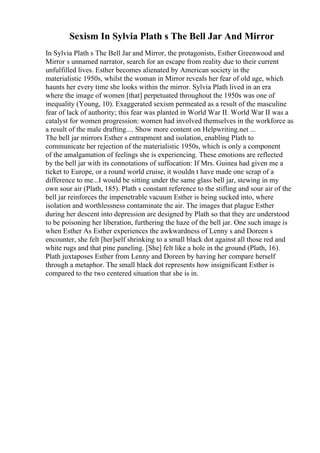 Sexism In Sylvia Plath s The Bell Jar And Mirror
In Sylvia Plath s The Bell Jar and Mirror, the protagonists, Esther Greenwood and
Mirror s unnamed narrator, search for an escape from reality due to their current
unfulfilled lives. Esther becomes alienated by American society in the
materialistic 1950s, whilst the woman in Mirror reveals her fear of old age, which
haunts her every time she looks within the mirror. Sylvia Plath lived in an era
where the image of women [that] perpetuated throughout the 1950s was one of
inequality (Young, 10). Exaggerated sexism permeated as a result of the masculine
fear of lack of authority; this fear was planted in World War II. World War II was a
catalyst for women progression: women had involved themselves in the workforce as
a result of the male drafting.... Show more content on Helpwriting.net ...
The bell jar mirrors Esther s entrapment and isolation, enabling Plath to
communicate her rejection of the materialistic 1950s, which is only a component
of the amalgamation of feelings she is experiencing. These emotions are reflected
by the bell jar with its connotations of suffocation: If Mrs. Guinea had given me a
ticket to Europe, or a round world cruise, it wouldn t have made one scrap of a
difference to me...I would be sitting under the same glass bell jar, stewing in my
own sour air (Plath, 185). Plath s constant reference to the stifling and sour air of the
bell jar reinforces the impenetrable vacuum Esther is being sucked into, where
isolation and worthlessness contaminate the air. The images that plague Esther
during her descent into depression are designed by Plath so that they are understood
to be poisoning her liberation, furthering the haze of the bell jar. One such image is
when Esther As Esther experiences the awkwardness of Lenny s and Doreen s
encounter, she felt [her]self shrinking to a small black dot against all those red and
white rugs and that pine paneling. [She] felt like a hole in the ground (Plath, 16).
Plath juxtaposes Esther from Lenny and Doreen by having her compare herself
through a metaphor. The small black dot represents how insignificant Esther is
compared to the two centered situation that she is in.
 