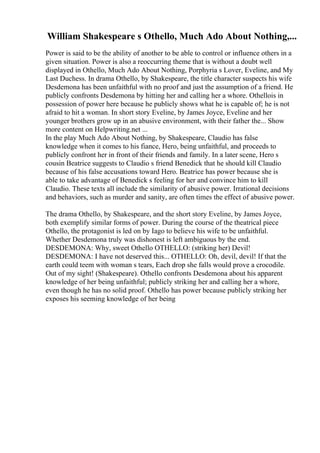 William Shakespeare s Othello, Much Ado About Nothing,...
Power is said to be the ability of another to be able to control or influence others in a
given situation. Power is also a reoccurring theme that is without a doubt well
displayed in Othello, Much Ado About Nothing, Porphyria s Lover, Eveline, and My
Last Duchess. In drama Othello, by Shakespeare, the title character suspects his wife
Desdemona has been unfaithful with no proof and just the assumption of a friend. He
publicly confronts Desdemona by hitting her and calling her a whore. Othellois in
possession of power here because he publicly shows what he is capable of; he is not
afraid to hit a woman. In short story Eveline, by James Joyce, Eveline and her
younger brothers grow up in an abusive environment, with their father the... Show
more content on Helpwriting.net ...
In the play Much Ado About Nothing, by Shakespeare, Claudio has false
knowledge when it comes to his fiance, Hero, being unfaithful, and proceeds to
publicly confront her in front of their friends and family. In a later scene, Hero s
cousin Beatrice suggests to Claudio s friend Benedick that he should kill Claudio
because of his false accusations toward Hero. Beatrice has power because she is
able to take advantage of Benedick s feeling for her and convince him to kill
Claudio. These texts all include the similarity of abusive power. Irrational decisions
and behaviors, such as murder and sanity, are often times the effect of abusive power.
The drama Othello, by Shakespeare, and the short story Eveline, by James Joyce,
both exemplify similar forms of power. During the course of the theatrical piece
Othello, the protagonist is led on by Iago to believe his wife to be unfaithful.
Whether Desdemona truly was dishonest is left ambiguous by the end.
DESDEMONA: Why, sweet Othello OTHELLO: (striking her) Devil!
DESDEMONA: I have not deserved this... OTHELLO: Oh, devil, devil! If that the
earth could teem with woman s tears, Each drop she falls would prove a crocodile.
Out of my sight! (Shakespeare). Othello confronts Desdemona about his apparent
knowledge of her being unfaithful; publicly striking her and calling her a whore,
even though he has no solid proof. Othello has power because publicly striking her
exposes his seeming knowledge of her being
 