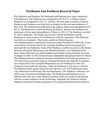 Parthenon And Pantheon Research Paper
The Parthenon and Pantheon The Parthenon and Pantheon have many similarities
and differences. The Parthenon was completed in 432 B.C.E. in Athens, Greece.
Pantheon was completed in 125 C.E. in Rome. The first major similarity is that the
Parthenon and Pantheon were both built as temples for the gods and goddesses of
their time. The Parthenonwas dedicated to the goddess Athena and completed in 432
B.C.E. The Parthenon was built by Iktinos, Kalikrates. Whereas the Pantheon was
dedicated to all the gods and goddesses of Rome in 126 C.E. The Pantheon was built
by Aelius Hadrianus. The design and structure of both the Pantheon and the
Parthenon is where we get a lot of differences with few similarities. The Parthenon
was built on a rectangle... Show more content on Helpwriting.net ...
The building became a church and was given to Pope Poniface IV in 609 AD. It was
converted to a Christian church, this saved the Pantheon from being looted and
destroyed like the Parthenon. Some of the Pantheon s marble was given to the British
Museum. During the Renaissance, the Pantheon became a very important burial
place. Some buried here are artists Raphael and Anibale Carraccit and the musician
Arcangelo Corelli. In 1832 Greece became independent and gained control of Athens.
The Parthenon became a historical precinct controlled by the Greek government. In
1975 the Greek government began to restoring Parthenon and made the Committee
for Conservation of the Acropolis Monuments over the Parthenon in 1983, the
European Union funds the restoring.. Today the Pantheon is still used as a church.
The Pantheon holds special masses for the Pope like Lent. The Pantheon has been
very influential in architecture since the Renaissance. The Pantheon s influence can
still be seen in numerous buildings today. The Parthenon and Pantheon were in
different times but, have many things in common. Both were built so long ago but
still have a major influence on the world today. Hopefully the Parthenon and the
Pantheon on around for future generations to be inspired and influenced by them as
 