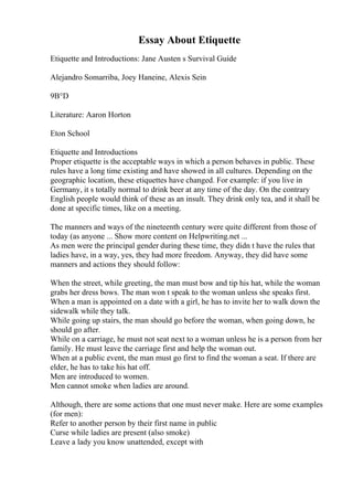 Essay About Etiquette
Etiquette and Introductions: Jane Austen s Survival Guide
Alejandro Somarriba, Joey Haneine, Alexis Sein
9В°D
Literature: Aaron Horton
Eton School
Etiquette and Introductions
Proper etiquette is the acceptable ways in which a person behaves in public. These
rules have a long time existing and have showed in all cultures. Depending on the
geographic location, these etiquettes have changed. For example: if you live in
Germany, it s totally normal to drink beer at any time of the day. On the contrary
English people would think of these as an insult. They drink only tea, and it shall be
done at specific times, like on a meeting.
The manners and ways of the nineteenth century were quite different from those of
today (as anyone ... Show more content on Helpwriting.net ...
As men were the principal gender during these time, they didn t have the rules that
ladies have, in a way, yes, they had more freedom. Anyway, they did have some
manners and actions they should follow:
When the street, while greeting, the man must bow and tip his hat, while the woman
grabs her dress bows. The man won t speak to the woman unless she speaks first.
When a man is appointed on a date with a girl, he has to invite her to walk down the
sidewalk while they talk.
While going up stairs, the man should go before the woman, when going down, he
should go after.
While on a carriage, he must not seat next to a woman unless he is a person from her
family. He must leave the carriage first and help the woman out.
When at a public event, the man must go first to find the woman a seat. If there are
elder, he has to take his hat off.
Men are introduced to women.
Men cannot smoke when ladies are around.
Although, there are some actions that one must never make. Here are some examples
(for men):
Refer to another person by their first name in public
Curse while ladies are present (also smoke)
Leave a lady you know unattended, except with
 