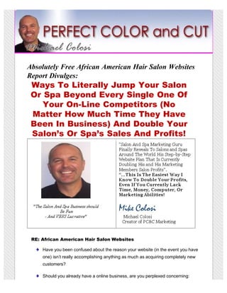 Absolutely Free African American Hair Salon Websites
Report Divulges:
 Ways To Literally Jump Your Salon
 Or Spa Beyond Every Single One Of
    Your On-Line Competitors (No
 Matter How Much Time They Have
 Been In Business) And Double Your
 Salon’s Or Spa’s Sales And Profits!




 RE: African American Hair Salon Websites

     Have you been confused about the reason your website (in the event you have
     one) isn’t really accomplishing anything as much as acquiring completely new
     customers?

     Should you already have a online business, are you perplexed concerning:
 